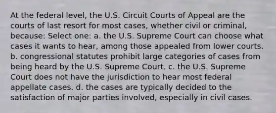 At the federal level, the U.S. Circuit Courts of Appeal are the courts of last resort for most cases, whether civil or criminal, because: Select one: a. the U.S. Supreme Court can choose what cases it wants to hear, among those appealed from lower courts. b. congressional statutes prohibit large categories of cases from being heard by the U.S. Supreme Court. c. the U.S. Supreme Court does not have the jurisdiction to hear most federal appellate cases. d. the cases are typically decided to the satisfaction of major parties involved, especially in civil cases.