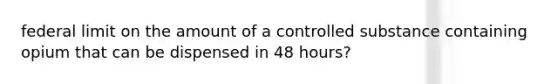 federal limit on the amount of a controlled substance containing opium that can be dispensed in 48 hours?