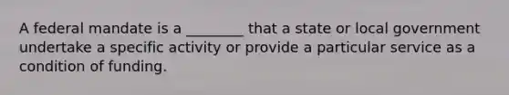 A federal mandate is a ________ that a state or local government undertake a specific activity or provide a particular service as a condition of funding.