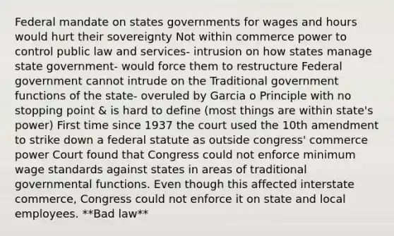 Federal mandate on states governments for wages and hours would hurt their sovereignty Not within commerce power to control public law and services- intrusion on how states manage state government- would force them to restructure Federal government cannot intrude on the Traditional government functions of the state- overuled by Garcia o Principle with no stopping point & is hard to define (most things are within state's power) First time since 1937 the court used the 10th amendment to strike down a federal statute as outside congress' commerce power Court found that Congress could not enforce minimum wage standards against states in areas of traditional governmental functions. Even though this affected interstate commerce, Congress could not enforce it on state and local employees. **Bad law**