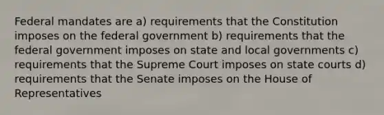 Federal mandates are a) requirements that the Constitution imposes on the federal government b) requirements that the federal government imposes on state and local governments c) requirements that the Supreme Court imposes on state courts d) requirements that the Senate imposes on the House of Representatives