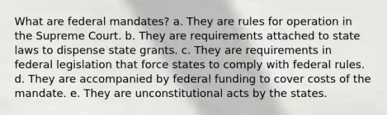 What are federal mandates? a. They are rules for operation in the Supreme Court. b. They are requirements attached to state laws to dispense state grants. c. They are requirements in federal legislation that force states to comply with federal rules. d. They are accompanied by federal funding to cover costs of the mandate. e. They are unconstitutional acts by the states.