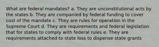 What are federal mandates? a. They are unconstitutional acts by the states b. They are companied by federal funding to cover cost of the mandate c. They are rules for operation in the Supreme Court d. They are requirements and federal legislation that for states to comply with federal rules e. They are requirements attached to state loss to dispense state grants