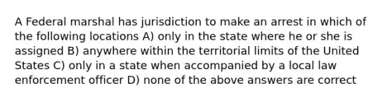 A Federal marshal has jurisdiction to make an arrest in which of the following locations A) only in the state where he or she is assigned B) anywhere within the territorial limits of the United States C) only in a state when accompanied by a local law enforcement officer D) none of the above answers are correct