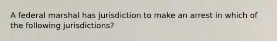 A federal marshal has jurisdiction to make an arrest in which of the following jurisdictions?