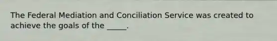 The Federal Mediation and Conciliation Service was created to achieve the goals of the _____.