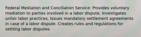 Federal Mediation and Conciliation Service: Provides voluntary mediation to parties involved in a labor dispute. Investigates unfair labor practices. Issues mandatory settlement agreements in case of a labor dispute. Creates rules and regulations for settling labor disputes.