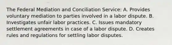 The Federal Mediation and Conciliation Service: A. Provides voluntary mediation to parties involved in a labor dispute. B. Investigates unfair labor practices. C. Issues mandatory settlement agreements in case of a labor dispute. D. Creates rules and regulations for settling labor disputes.