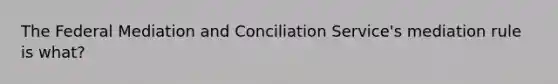 The Federal Mediation and Conciliation Service's mediation rule is what?