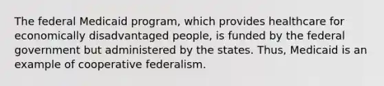 The federal Medicaid program, which provides healthcare for economically disadvantaged people, is funded by the federal government but administered by the states. Thus, Medicaid is an example of cooperative federalism.