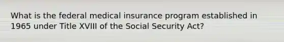 What is the federal medical insurance program established in 1965 under Title XVIII of the Social Security Act?