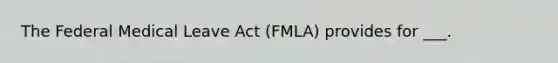 The Federal Medical Leave Act (FMLA) provides for ___.