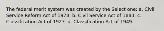 The federal merit system was created by the Select one: a. Civil Service Reform Act of 1978. b. Civil Service Act of 1883. c. Classification Act of 1923. d. Classification Act of 1949.