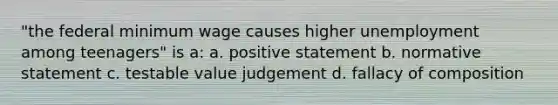 "the federal minimum wage causes higher unemployment among teenagers" is a: a. positive statement b. normative statement c. testable value judgement d. fallacy of composition