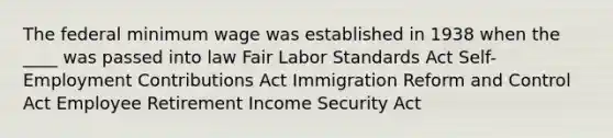 The federal minimum wage was established in 1938 when the ____ was passed into law Fair Labor Standards Act Self-Employment Contributions Act Immigration Reform and Control Act Employee Retirement Income Security Act