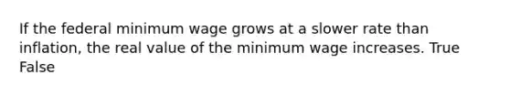 If the federal minimum wage grows at a slower rate than inflation, the real value of the minimum wage increases. True False