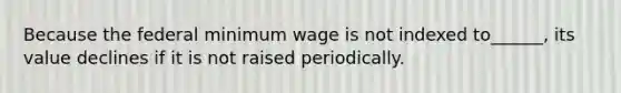 Because the federal minimum wage is not indexed to______, its value declines if it is not raised periodically.