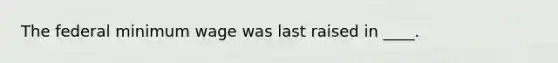 The federal minimum wage was last raised in ____.