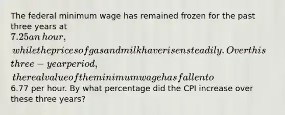 The federal minimum wage has remained frozen for the past three years at​ 7.25 an​ hour, while the prices of gas and milk have risen steadily. Over this​ three-year period, the real value of the minimum wage has fallen to​6.77 per hour. By what percentage did the CPI increase over these three​ years?