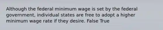 Although the federal minimum wage is set by the federal government, individual states are free to adopt a higher minimum wage rate if they desire. False True