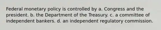 Federal monetary policy is controlled by a. Congress and the president. b. the Department of the Treasury. c. a committee of independent bankers. d. an independent regulatory commission.