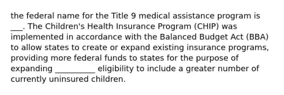 the federal name for the Title 9 medical assistance program is ___. The Children's Health Insurance Program (CHIP) was implemented in accordance with the Balanced Budget Act (BBA) to allow states to create or expand existing insurance programs, providing more federal funds to states for the purpose of expanding __________ eligibility to include a greater number of currently uninsured children.