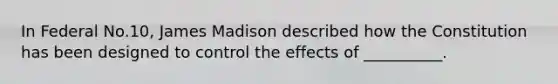 In Federal No.10, James Madison described how the Constitution has been designed to control the effects of __________.