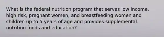 What is the federal nutrition program that serves low income, high risk, pregnant women, and breastfeeding women and children up to 5 years of age and provides supplemental nutrition foods and education?