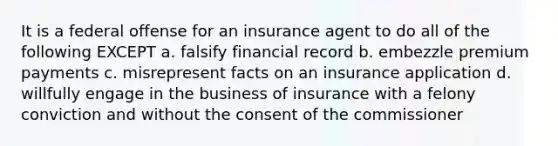 It is a federal offense for an insurance agent to do all of the following EXCEPT a. falsify financial record b. embezzle premium payments c. misrepresent facts on an insurance application d. willfully engage in the business of insurance with a felony conviction and without the consent of the commissioner