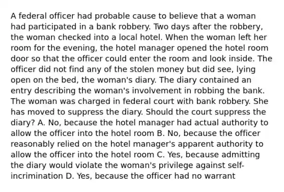 A federal officer had probable cause to believe that a woman had participated in a bank robbery. Two days after the robbery, the woman checked into a local hotel. When the woman left her room for the evening, the hotel manager opened the hotel room door so that the officer could enter the room and look inside. The officer did not find any of the stolen money but did see, lying open on the bed, the woman's diary. The diary contained an entry describing the woman's involvement in robbing the bank. The woman was charged in federal court with bank robbery. She has moved to suppress the diary. Should the court suppress the diary? A. No, because the hotel manager had actual authority to allow the officer into the hotel room B. No, because the officer reasonably relied on the hotel manager's apparent authority to allow the officer into the hotel room C. Yes, because admitting the diary would violate the woman's privilege against self-incrimination D. Yes, because the officer had no warrant