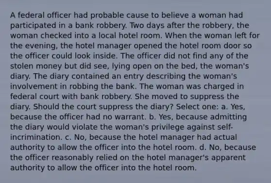 A federal officer had probable cause to believe a woman had participated in a bank robbery. Two days after the robbery, the woman checked into a local hotel room. When the woman left for the evening, the hotel manager opened the hotel room door so the officer could look inside. The officer did not find any of the stolen money but did see, lying open on the bed, the woman's diary. The diary contained an entry describing the woman's involvement in robbing the bank. The woman was charged in federal court with bank robbery. She moved to suppress the diary. Should the court suppress the diary? Select one: a. Yes, because the officer had no warrant. b. Yes, because admitting the diary would violate the woman's privilege against self-incrimination. c. No, because the hotel manager had actual authority to allow the officer into the hotel room. d. No, because the officer reasonably relied on the hotel manager's apparent authority to allow the officer into the hotel room.