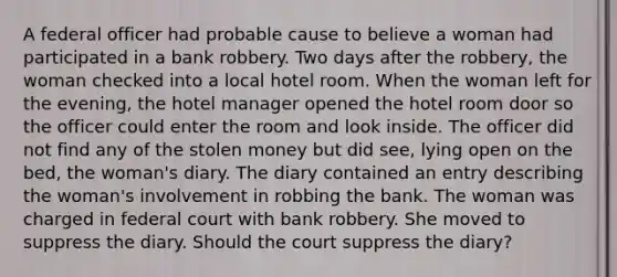 A federal officer had probable cause to believe a woman had participated in a bank robbery. Two days after the robbery, the woman checked into a local hotel room. When the woman left for the evening, the hotel manager opened the hotel room door so the officer could enter the room and look inside. The officer did not find any of the stolen money but did see, lying open on the bed, the woman's diary. The diary contained an entry describing the woman's involvement in robbing the bank. The woman was charged in federal court with bank robbery. She moved to suppress the diary. Should the court suppress the diary?