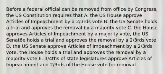 Before a federal official can be removed from office by Congress, the US Constitution requires that A. the US House approve Articles of Impeachment by a 2/3rds vote B. the US Senate holds a trial and approves the removal by a majority vote C. the House approves Articles of Impeachment by a majority vote, the US Senat6e holds a trial and approves the removal by a 2/3rds vote D. the US Senate approve Articles of Impeachment by a 2/3rds vote, the House holds a trial and approves the removal by a majority vote E. 3/4ths of state legislatures approve Articles of Impeachment and 2/3rds of the House vote for removal