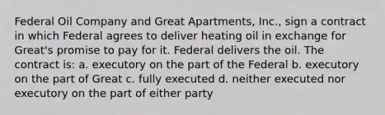 Federal Oil Company and Great Apartments, Inc., sign a contract in which Federal agrees to deliver heating oil in exchange for Great's promise to pay for it. Federal delivers the oil. The contract is: a. executory on the part of the Federal b. executory on the part of Great c. fully executed d. neither executed nor executory on the part of either party