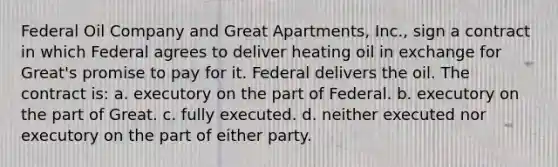 Federal Oil Company and Great Apartments, Inc., sign a contract in which Federal agrees to deliver heating oil in exchange for Great's promise to pay for it. Federal delivers the oil. The contract is: a. executory on the part of Federal. b. executory on the part of Great. c. fully executed. d. neither executed nor executory on the part of either party.