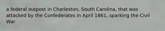 a federal outpost in Charleston, South Carolina, that was attacked by the Confederates in April 1861, sparking the Civil War