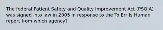 The federal Patient Safety and Quality Improvement Act (PSQIA) was signed into law in 2005 in response to the To Err Is Human report from which agency?