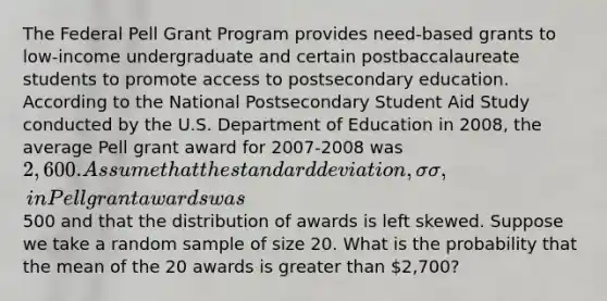 The Federal Pell Grant Program provides need-based grants to low-income undergraduate and certain postbaccalaureate students to promote access to postsecondary education. According to the National Postsecondary Student Aid Study conducted by the U.S. Department of Education in 2008, the average Pell grant award for 2007-2008 was 2,600. Assume that the standard deviation, σσ, in Pell grant awards was500 and that the distribution of awards is left skewed. Suppose we take a random sample of size 20. What is the probability that the mean of the 20 awards is greater than 2,700?