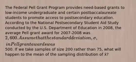 The Federal Pell Grant Program provides need-based grants to low-income undergraduate and certain postbaccalaureate students to promote access to postsecondary education. According to the National Postsecondary Student Aid Study conducted by the U.S. Department of Education in 2008, the average Pell grant award for 2007-2008 was 2,600. Assume that the standard deviation, σ, in Pell grant awards was500. If we take samples of size 200 rather than 75, what will happen to the mean of the sampling distribution of x̄?