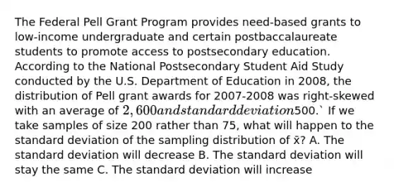 The Federal Pell Grant Program provides need-based grants to low-income undergraduate and certain postbaccalaureate students to promote access to postsecondary education. According to the National Postsecondary Student Aid Study conducted by the U.S. Department of Education in 2008, the distribution of Pell grant awards for 2007-2008 was right-skewed with an average of 2,600 and standard deviation500.` If we take samples of size 200 rather than 75, what will happen to the standard deviation of the sampling distribution of x̄? A. The standard deviation will decrease B. The standard deviation will stay the same C. The standard deviation will increase