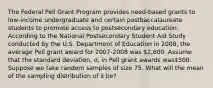 The Federal Pell Grant Program provides need-based grants to low-income undergraduate and certain postbaccalaureate students to promote access to postsecondary education. According to the National Postsecondary Student Aid Study conducted by the U.S. Department of Education in 2008, the average Pell grant award for 2007-2008 was 2,600. Assume that the standard deviation, σ, in Pell grant awards was500. Suppose we take random samples of size 75. What will the mean of the sampling distribution of x̄ be?