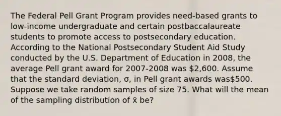 The Federal Pell Grant Program provides need-based grants to low-income undergraduate and certain postbaccalaureate students to promote access to postsecondary education. According to the National Postsecondary Student Aid Study conducted by the U.S. Department of Education in 2008, the average Pell grant award for 2007-2008 was 2,600. Assume that the standard deviation, σ, in Pell grant awards was500. Suppose we take random samples of size 75. What will the mean of the sampling distribution of x̄ be?