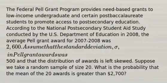 The Federal Pell Grant Program provides need-based grants to low-income undergraduate and certain postbaccalaureate students to promote access to postsecondary education. According to the National Postsecondary Student Aid Study conducted by the U.S. Department of Education in 2008, the average Pell grant award for 2007-2008 was 2,600. Assume that the <a href='https://www.questionai.com/knowledge/kqGUr1Cldy-standard-deviation' class='anchor-knowledge'>standard deviation</a>, σ, in Pell grant awards was500 and that the distribution of awards is left skewed. Suppose we take a random sample of size 20. What is the probability that the mean of the 20 awards is <a href='https://www.questionai.com/knowledge/ktgHnBD4o3-greater-than' class='anchor-knowledge'>greater than</a> 2,700?