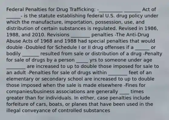 Federal Penalties for Drug Trafficking: -__________ _______ Act of ______- is the statute establishing federal U.S. drug policy under which the manufacture, importation, possession, use, and distribution of certain substances is regulated. Revised in 1986, 1988, and 2010. Revisions ________ penalties -The Anti-Drug Abuse Acts of 1968 and 1988 had special penalties that would double -Doubled for Schedule I or II drug offenses if a ______ or bodily _______ resulted from sale or distribution of a drug -Penalty for sale of drugs by a person _____ yrs to someone under age ________ are increased to up to double those imposed for sale to an adult -Penalties for sale of drugs within ________ feet of an elementary or secondary school are increased to up to double those imposed when the sale is made elsewhere -Fines for companies/business associations are generally ____ times greater than for individuals. In either, case penalties include forfeiture of cars, boats, or planes that have been used in the illegal conveyance of controlled substances