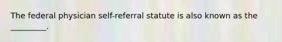 The federal physician self-referral statute is also known as the _________.