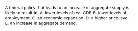 A federal policy that leads to an increase in aggregate supply is likely to result in: A. lower levels of real GDP. B. lower levels of employment. C. an economic expansion. D. a higher price level. E. an increase in aggregate demand.