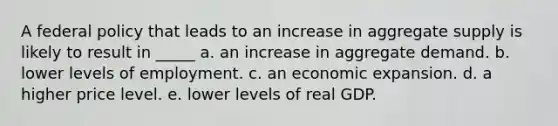 A federal policy that leads to an increase in aggregate supply is likely to result in _____ a. an increase in aggregate demand. b. lower levels of employment. c. an economic expansion. d. a higher price level. e. lower levels of real GDP.