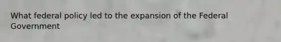 What federal policy led to the expansion of the Federal Government