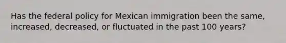 Has the federal policy for Mexican immigration been the same, increased, decreased, or fluctuated in the past 100 years?