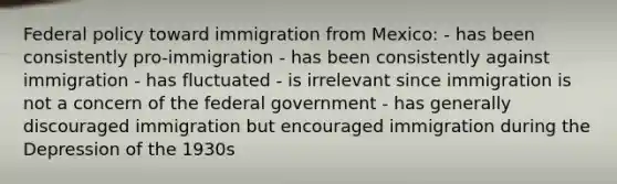 Federal policy toward immigration from Mexico: - has been consistently pro-immigration - has been consistently against immigration - has fluctuated - is irrelevant since immigration is not a concern of the federal government - has generally discouraged immigration but encouraged immigration during the Depression of the 1930s